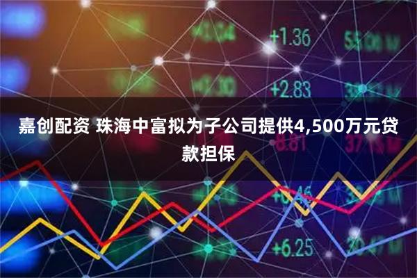 嘉创配资 珠海中富拟为子公司提供4,500万元贷款担保