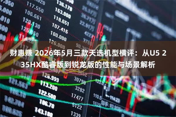 财惠赚 2026年5月三款天选机型横评：从U5 235HX酷睿版到锐龙版的性能与场景解析