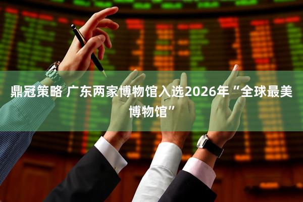 鼎冠策略 广东两家博物馆入选2026年“全球最美博物馆”