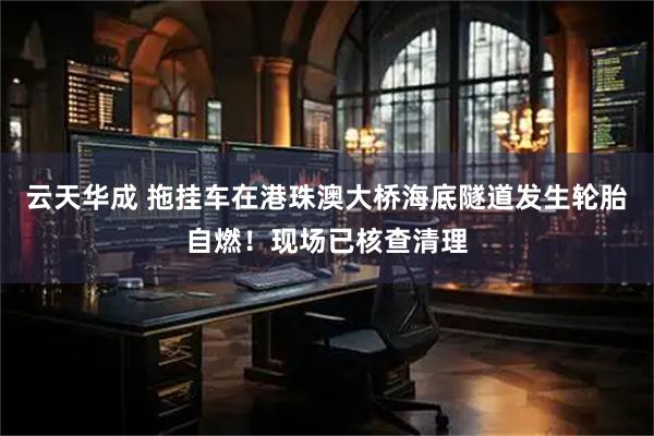 云天华成 拖挂车在港珠澳大桥海底隧道发生轮胎自燃！现场已核查清理