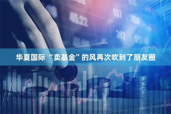 华夏国际 “卖基金”的风再次吹到了朋友圈