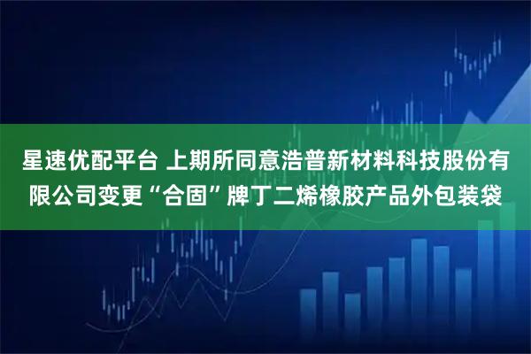 星速优配平台 上期所同意浩普新材料科技股份有限公司变更“合固”牌丁二烯橡胶产品外包装袋