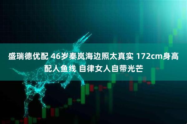 盛瑞德优配 46岁秦岚海边照太真实 172cm身高配人鱼线 自律女人自带光芒