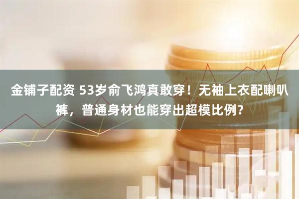 金铺子配资 53岁俞飞鸿真敢穿!无袖上衣配喇叭裤,普通身材也能穿出超模比例?