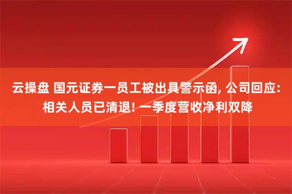 云操盘 国元证券一员工被出具警示函, 公司回应: 相关人员已清退! 一季度营收净利双降