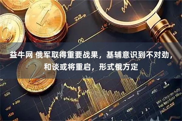 益牛网 俄军取得重要战果，基辅意识到不对劲，和谈或将重启，形式俄方定