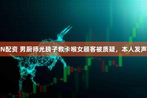N配资 男厨师光膀子救卡喉女顾客被质疑，本人发声