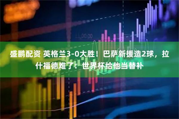 盛鹏配资 英格兰3-0大胜!巴萨新援造2球,拉什福德难了:世界杯给他当替补
