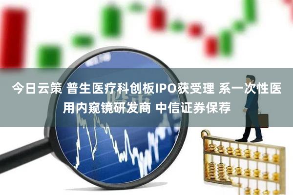 今日云策 普生医疗科创板IPO获受理 系一次性医用内窥镜研发商 中信证券保荐