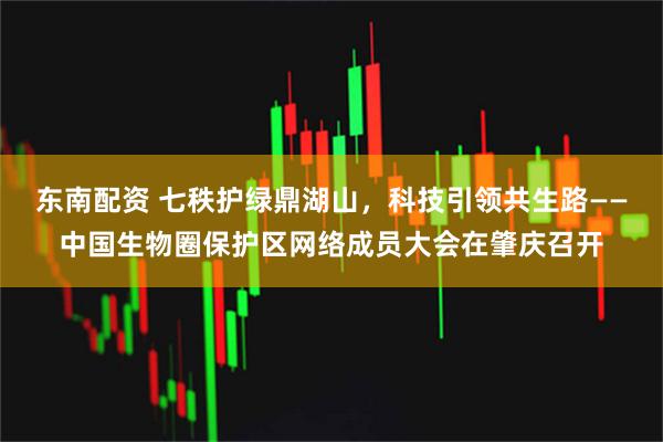 东南配资 七秩护绿鼎湖山,科技引领共生路——中国生物圈保护区网络成员大会在肇庆召开