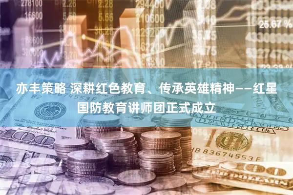 亦丰策略 深耕红色教育、传承英雄精神——红星国防教育讲师团正式成立