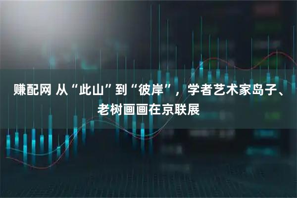 赚配网 从“此山”到“彼岸”，学者艺术家岛子、老树画画在京联展