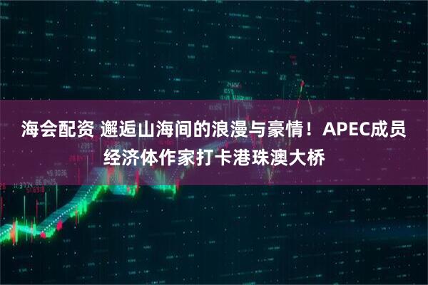 海会配资 邂逅山海间的浪漫与豪情！APEC成员经济体作家打卡港珠澳大桥